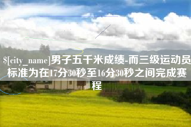 余江男子五千米成绩-而三级运动员标准为在17分30秒至16分30秒之间完成赛程