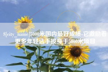 余江5000米国内最好成绩-它激励着更多年轻选手投身于5000米项目
