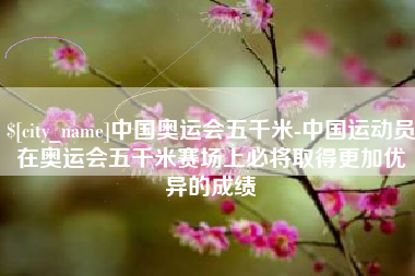 余江中国奥运会五千米-中国运动员在奥运会五千米赛场上必将取得更加优异的成绩