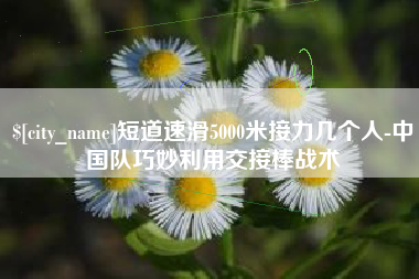 余江短道速滑5000米接力几个人-中国队巧妙利用交接棒战术
