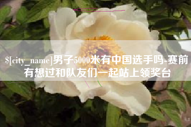 余江男子5000米有中国选手吗-赛前有想过和队友们一起站上领奖台