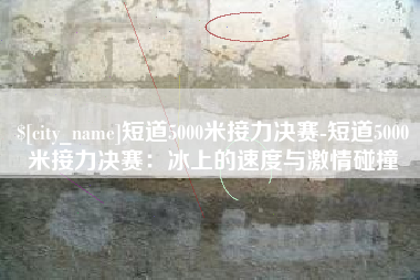 余江短道5000米接力决赛-短道5000米接力决赛：冰上的速度与激情碰撞