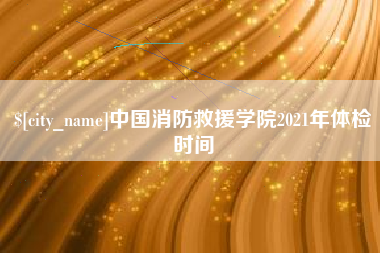 余江中国消防救援学院2021年体检时间