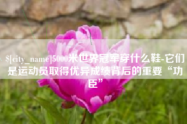 余江5000米世界冠军穿什么鞋-它们是运动员取得优异成绩背后的重要“功臣”