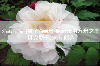 余江男子 5000米-原纪录由万米之王贝克勒于2004年创造