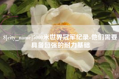 余江5000米世界冠军纪录-他们需要具备超强的耐力基础