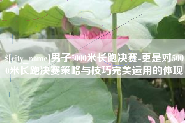 余江男子5000米长跑决赛-更是对5000米长跑决赛策略与技巧完美运用的体现