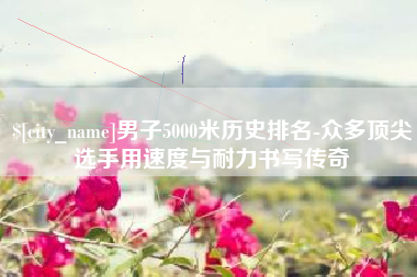 余江男子5000米历史排名-众多顶尖选手用速度与耐力书写传奇