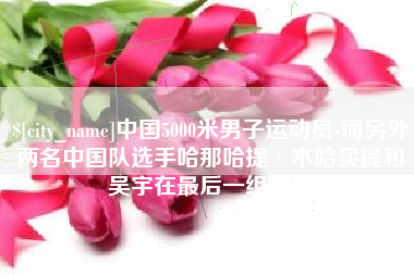 余江中国5000米男子运动员-而另外两名中国队选手哈那哈提·木哈买提和吴宇在最后一组出场