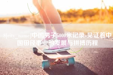 余江中国男子5000米记录-见证着中国田径事业的发展与拼搏历程