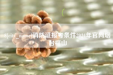 余江消防证报考条件2024年官网烟台福山